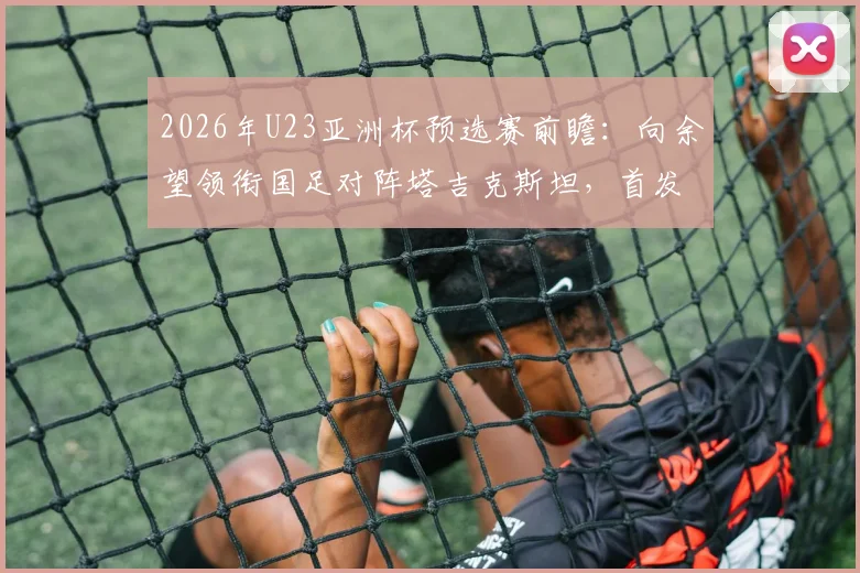 2026年U23亚洲杯预选赛前瞻：向余望领衔国足对阵塔吉克斯坦，首发阵容解析及杨皓宇、汪士钦位置分析