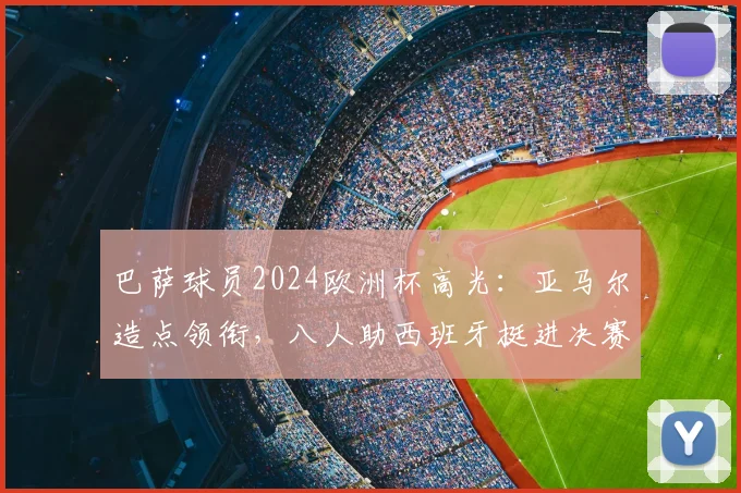 巴萨球员2024欧洲杯高光：亚马尔造点领衔，八人助西班牙挺进决赛表现解析