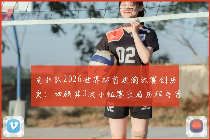 南非队2026世界杯首进淘汰赛创历史：回顾其3次小组赛出局历程与晋级之路