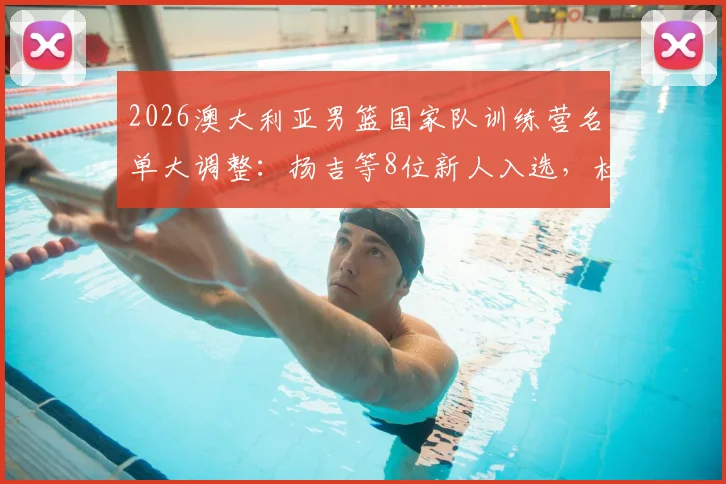2026澳大利亚男篮国家队训练营名单大调整：扬吉等8位新人入选，杜克领衔多位主力球员宣布退出引关注