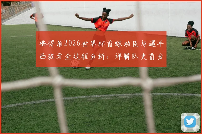佛得角2026世界杯首球功臣与逼平西班牙全过程分析,详解队史首分有多重要