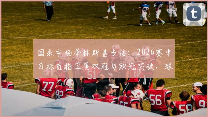 国米中场泽林斯基专访：2026赛季目标直指卫冕双冠与欧冠突破，球队信心来自何处？