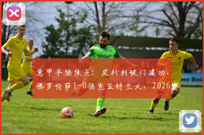 意甲半场焦点：皮科利破门建功，佛罗伦萨1-0领先亚特兰大，2026赛季关键战上半场回顾与战术解析