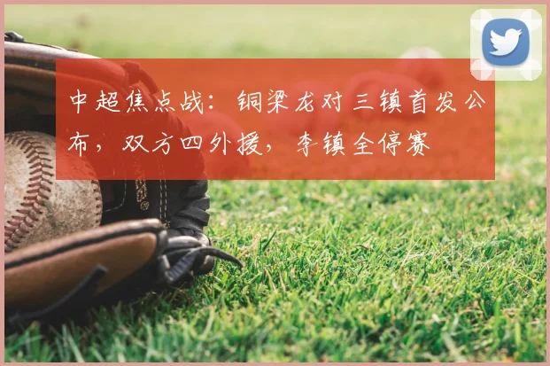 中超焦点战:铜梁龙对三镇首发公布,双方四外援,李镇全停赛