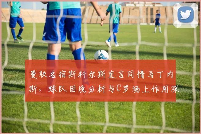 曼联名宿斯科尔斯直言同情马丁内斯，球队困境分析与C罗场上作用深度探讨