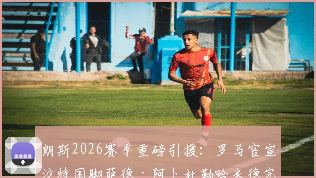 朗斯2026赛季重磅引援:罗马官宣沙特国脚萨德·阿卜杜勒哈米德完成正式买断,转会费详情披露