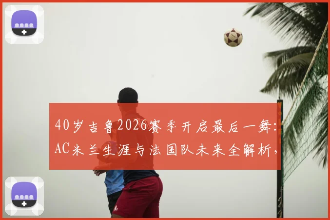 40岁吉鲁2026赛季开启最后一舞:AC米兰生涯与法国队未来全解析,传奇生涯高光时刻回顾